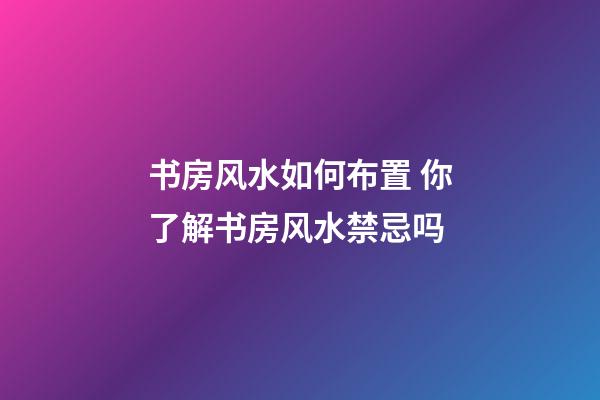 书房风水如何布置 你了解书房风水禁忌吗